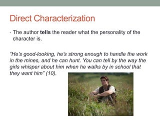 Direct Characterization
• The author tells the reader what the personality of the
character is.
“He’s good-looking, he’s strong enough to handle the work
in the mines, and he can hunt. You can tell by the way the
girls whisper about him when he walks by in school that
they want him” (10).
 