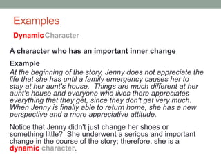 Examples
A character who has an important inner change
Example
At the beginning of the story, Jenny does not appreciate the
life that she has until a family emergency causes her to
stay at her aunt's house. Things are much different at her
aunt's house and everyone who lives there appreciates
everything that they get, since they don't get very much.
When Jenny is finally able to return home, she has a new
perspective and a more appreciative attitude.
Notice that Jenny didn't just change her shoes or
something little? She underwent a serious and important
change in the course of the story; therefore, she is a
dynamic character.
DynamicCharacter
 