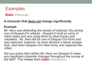 Examples
A character that does not change significantly.
Example
Mr. Hero was defending the streets of Urbanity City during
one of Despair-O's attacks. Despair-O built an army of
robot ninjas and was using them to steal money and
valuables. Mr. Hero fell for one of Despair-O's tricks and
was captured; however, he soon devised a clever escape
trick, shut down Despair-O's robot army, and captured the
villain.
Did you notice that neither Mr. Hero nor Despair-O make
any significant character changes throughout the course of
the text? This makes them static characters.
Static Character
 