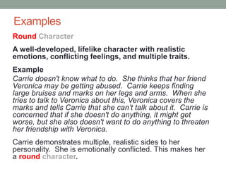 Examples
A well-developed, lifelike character with realistic
emotions, conflicting feelings, and multiple traits.
Example
Carrie doesn't know what to do. She thinks that her friend
Veronica may be getting abused. Carrie keeps finding
large bruises and marks on her legs and arms. When she
tries to talk to Veronica about this, Veronica covers the
marks and tells Carrie that she can’t talk about it. Carrie is
concerned that if she doesn't do anything, it might get
worse, but she also doesn't want to do anything to threaten
her friendship with Veronica.
Carrie demonstrates multiple, realistic sides to her
personality. She is emotionally conflicted. This makes her
a round character.
Round Character
 