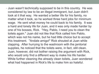• Juan wasn't technically supposed to be in this country. He was
considered by law to be an illegal immigrant, but Juan didn't
look at it that way. He wanted a better life for his family, no
matter what it took, so he worked three hard jobs for minimum
wage. He sent what money he could back to his family. It was
a hard and lonely life for Juan, and it was only made harder by
one of his bosses, Rick. "Hey, Pablo, I need you to clean the
toilets again." Juan did not like that Rick called him Pablo,
which was not his name, but he had little choice but to accept
this treatment. "Andale amigo!" Rick shouted at Juan while
clapping. After hurrying to the washroom with the janitorial
supplies, he noticed that the toilets were, in fact, still clean.
Juan, however, did not bother raising the argument with Rick,
who would only find a different way to make his life harder.
While further cleaning the already clean toilets, Juan wondered
what had happened in Rick's life to make him so hateful.
 
