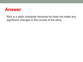 Answer
• Rick is a static character because he does not make any
significant changes in the course of the story.
 
