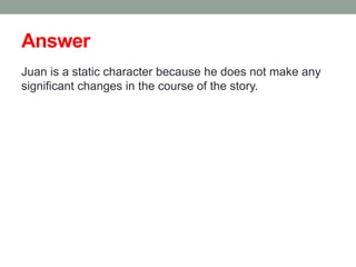 Answer
Juan is a static character because he does not make any
significant changes in the course of the story.
 
