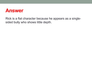 Answer
Rick is a flat character because he appears as a single-
sided bully who shows little depth.
 