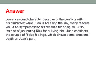 Answer
Juan is a round character because of the conflicts within
his character: while Juan is breaking the law, many readers
would be sympathetic to his reasons for doing so. Also,
instead of just hating Rick for bullying him, Juan considers
the causes of Rick's feelings, which shows some emotional
depth on Juan's part.
 