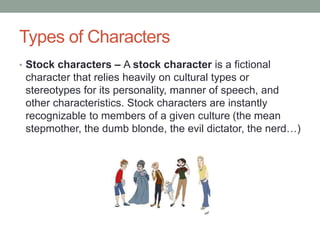 Types of Characters
• Stock characters – A stock character is a fictional
character that relies heavily on cultural types or
stereotypes for its personality, manner of speech, and
other characteristics. Stock characters are instantly
recognizable to members of a given culture (the mean
stepmother, the dumb blonde, the evil dictator, the nerd…)
 