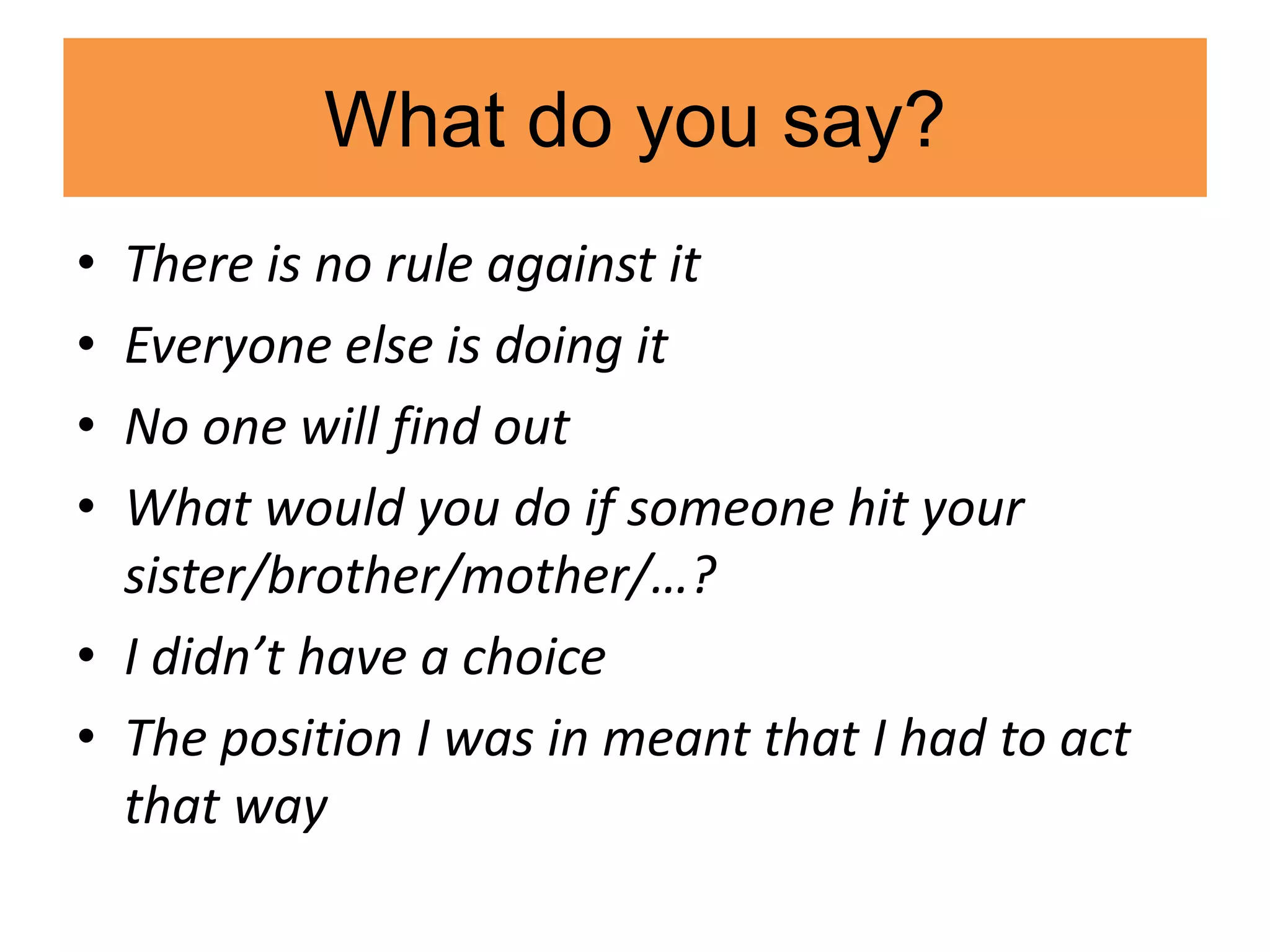 What do you say?
• There is no rule against it
• Everyone else is doing it
• No one will find out
• What would you do if someone hit your
sister/brother/mother/…?
• I didn’t have a choice
• The position I was in meant that I had to act
that way
 