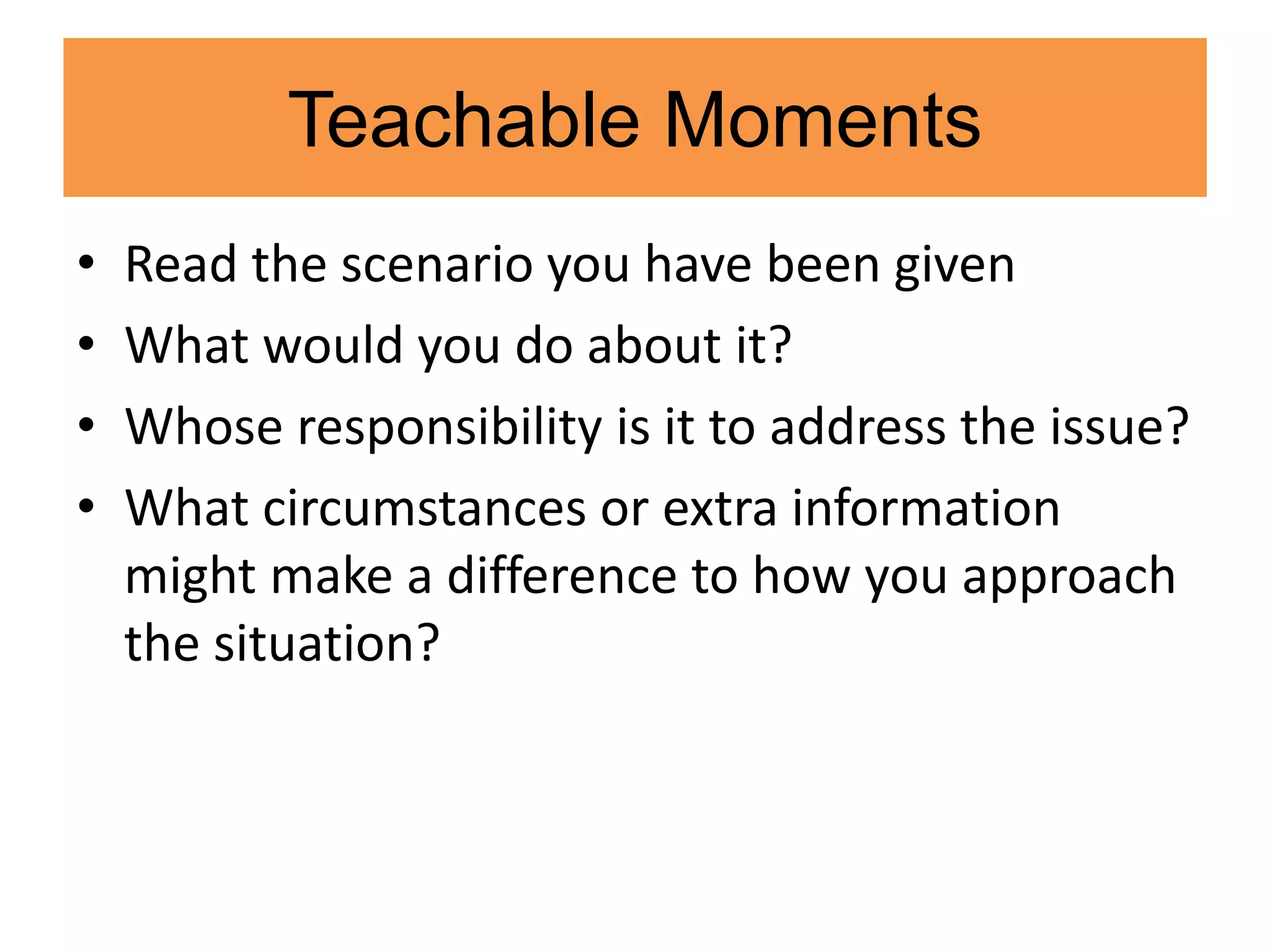 Teachable Moments
• Read the scenario you have been given
• What would you do about it?
• Whose responsibility is it to address the issue?
• What circumstances or extra information
might make a difference to how you approach
the situation?
 