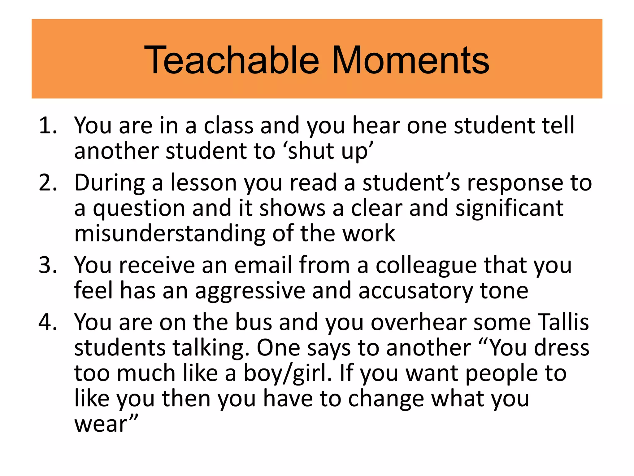 Teachable Moments
1. You are in a class and you hear one student tell
another student to ‘shut up’
2. During a lesson you read a student’s response to
a question and it shows a clear and significant
misunderstanding of the work
3. You receive an email from a colleague that you
feel has an aggressive and accusatory tone
4. You are on the bus and you overhear some Tallis
students talking. One says to another “You dress
too much like a boy/girl. If you want people to
like you then you have to change what you
wear”
 