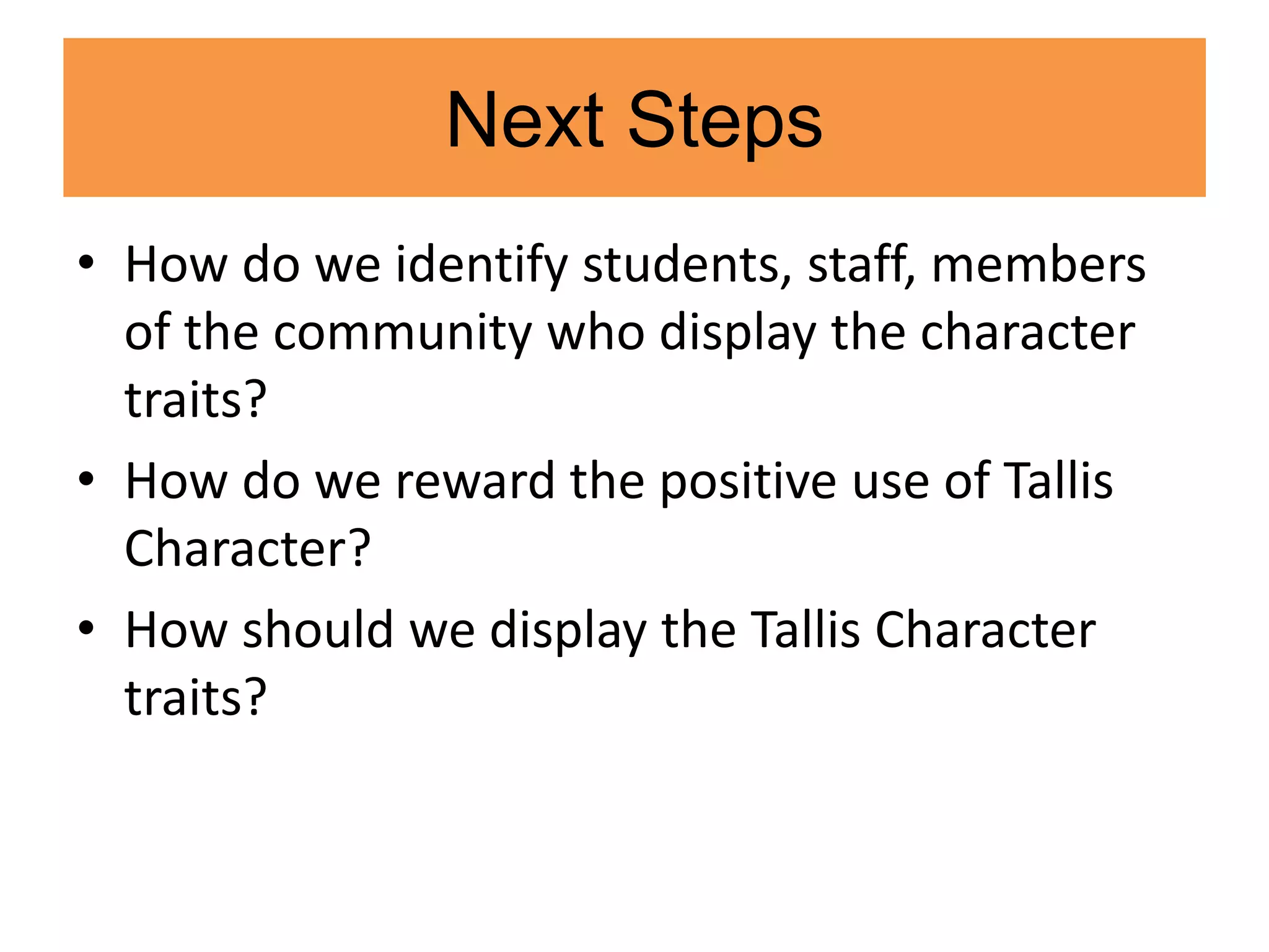 Next Steps
• How do we identify students, staff, members
of the community who display the character
traits?
• How do we reward the positive use of Tallis
Character?
• How should we display the Tallis Character
traits?
 