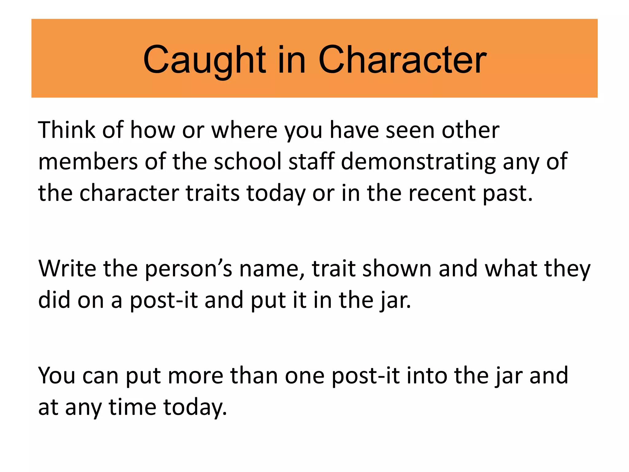 Caught in Character
Think of how or where you have seen other
members of the school staff demonstrating any of
the character traits today or in the recent past.
Write the person’s name, trait shown and what they
did on a post-it and put it in the jar.
You can put more than one post-it into the jar and
at any time today.
 