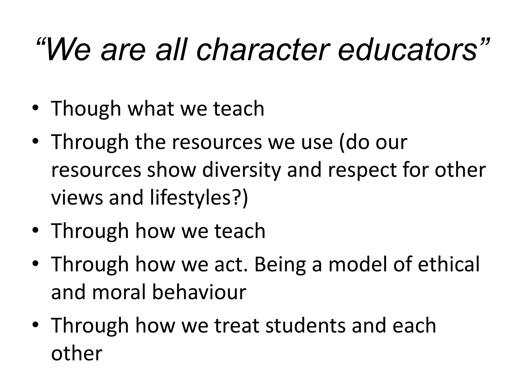 “We are all character educators”
• Though what we teach
• Through the resources we use (do our
resources show diversity and respect for other
views and lifestyles?)
• Through how we teach
• Through how we act. Being a model of ethical
and moral behaviour
• Through how we treat students and each
other
 