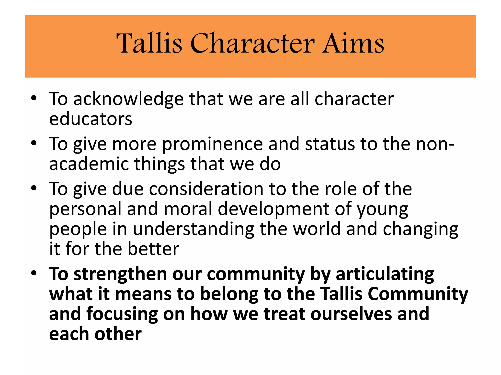 • To acknowledge that we are all character
educators
• To give more prominence and status to the non-
academic things that we do
• To give due consideration to the role of the
personal and moral development of young
people in understanding the world and changing
it for the better
• To strengthen our community by articulating
what it means to belong to the Tallis Community
and focusing on how we treat ourselves and
each other
Tallis Character Aims
 