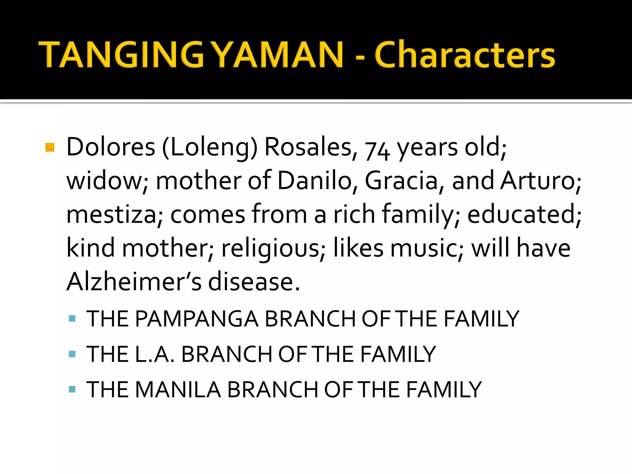  Dolores (Loleng) Rosales, 74 years old;
widow; mother of Danilo, Gracia, andArturo;
mestiza; comes from a rich family; educated;
kind mother; religious; likes music; will have
Alzheimer’s disease.
 THE PAMPANGA BRANCH OFTHE FAMILY
 THE L.A. BRANCH OFTHE FAMILY
 THE MANILA BRANCH OFTHE FAMILY
 