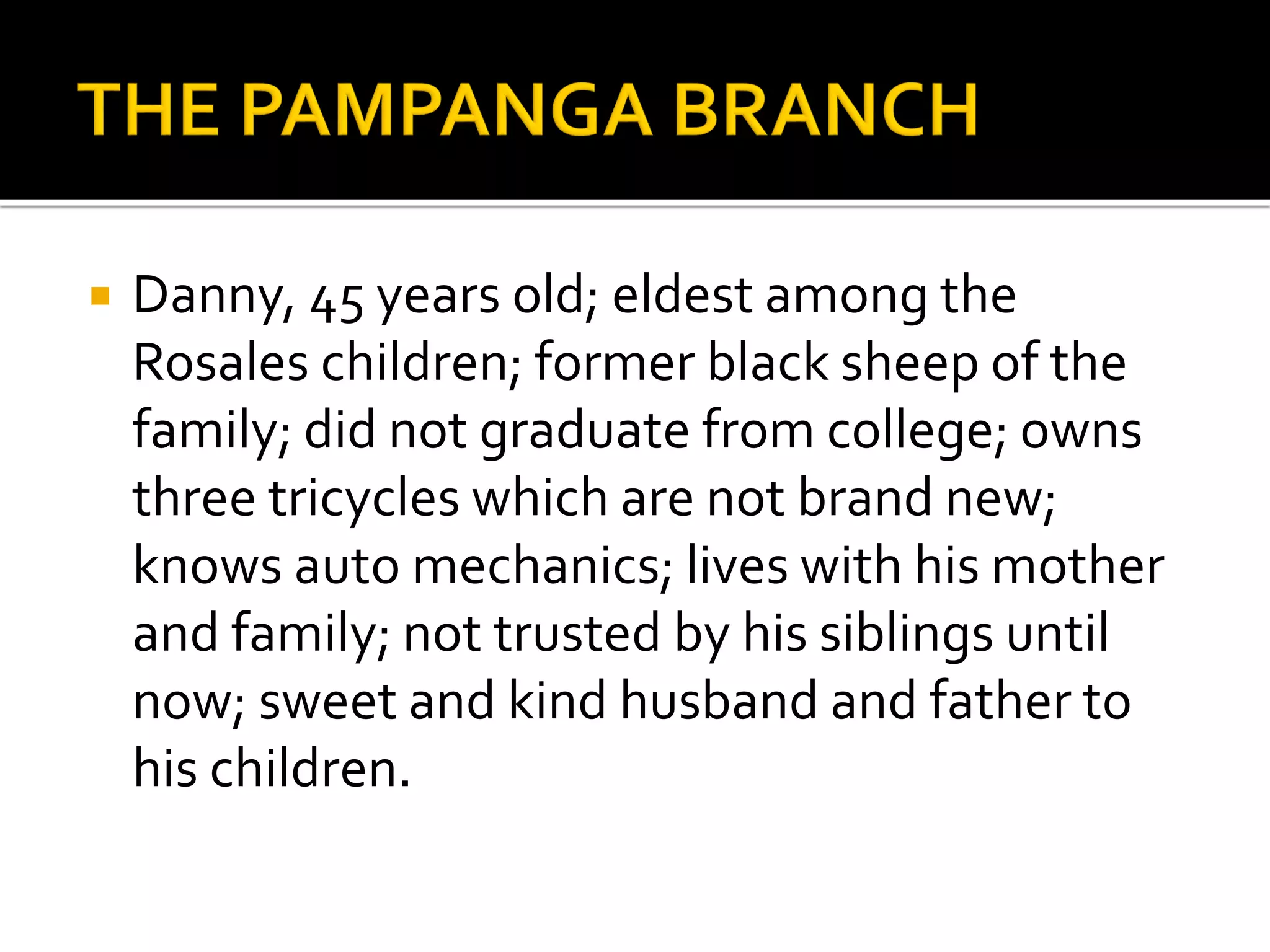  Danny, 45 years old; eldest among the
Rosales children; former black sheep of the
family; did not graduate from college; owns
three tricycles which are not brand new;
knows auto mechanics; lives with his mother
and family; not trusted by his siblings until
now; sweet and kind husband and father to
his children.
 
