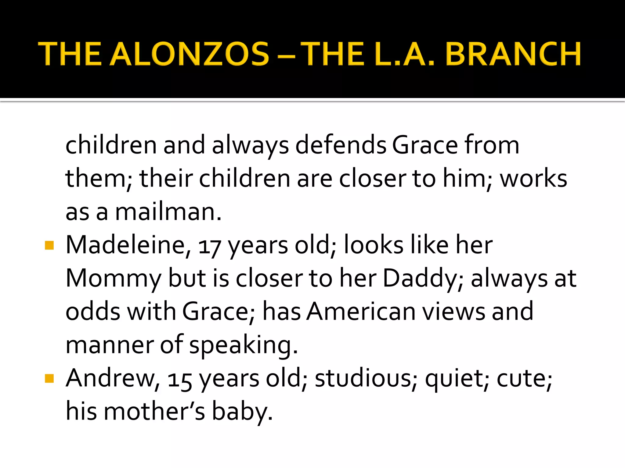 children and always defends Grace from
them; their children are closer to him; works
as a mailman.
 Madeleine, 17 years old; looks like her
Mommy but is closer to her Daddy; always at
odds with Grace; hasAmerican views and
manner of speaking.
 Andrew, 15 years old; studious; quiet; cute;
his mother’s baby.
 