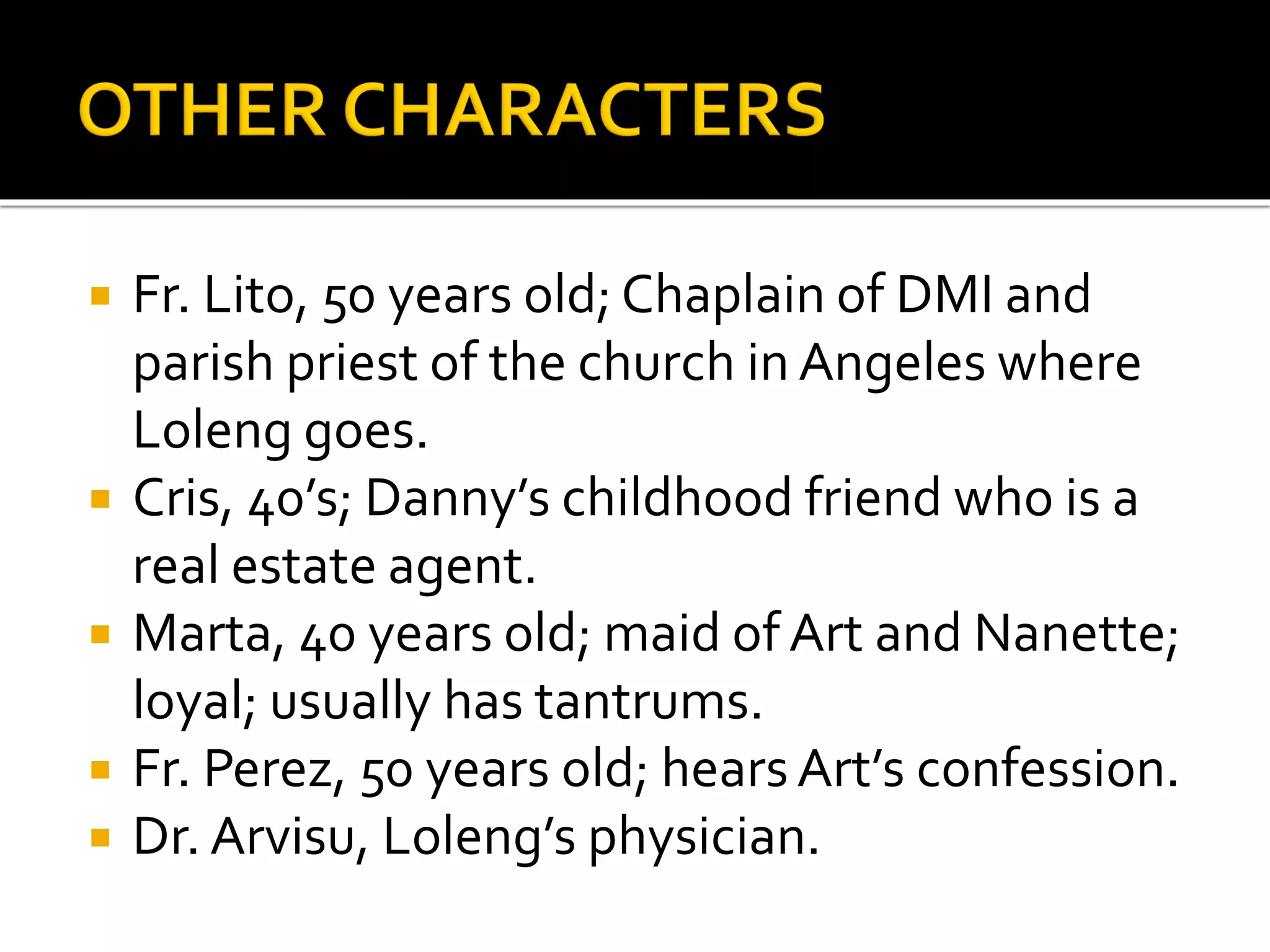  Fr. Lito, 50 years old; Chaplain of DMI and
parish priest of the church in Angeles where
Loleng goes.
 Cris, 40’s; Danny’s childhood friend who is a
real estate agent.
 Marta, 40 years old; maid of Art and Nanette;
loyal; usually has tantrums.
 Fr. Perez, 50 years old; hearsArt’s confession.
 Dr. Arvisu, Loleng’s physician.
 