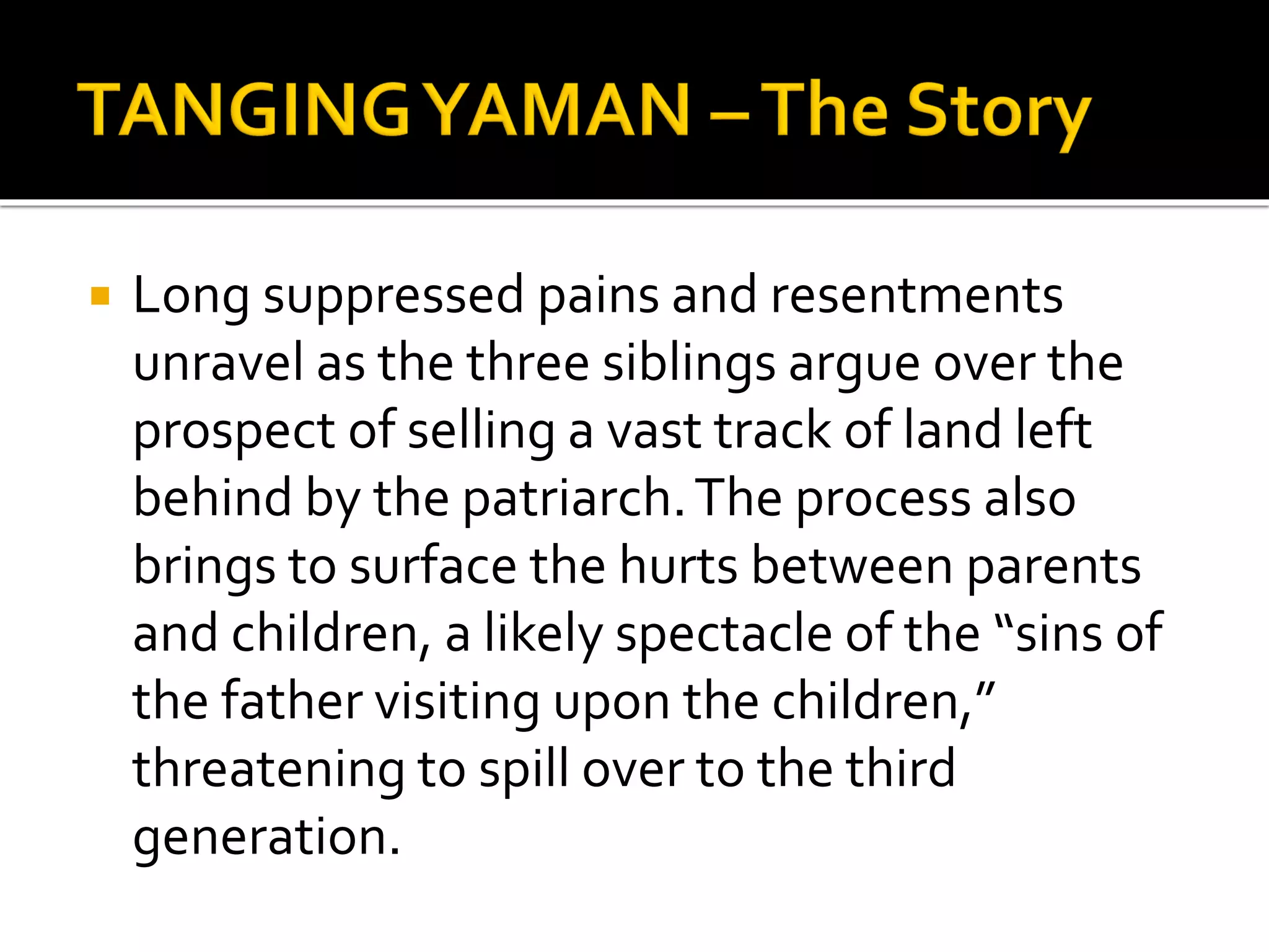  Long suppressed pains and resentments
unravel as the three siblings argue over the
prospect of selling a vast track of land left
behind by the patriarch.The process also
brings to surface the hurts between parents
and children, a likely spectacle of the “sins of
the father visiting upon the children,”
threatening to spill over to the third
generation.
 