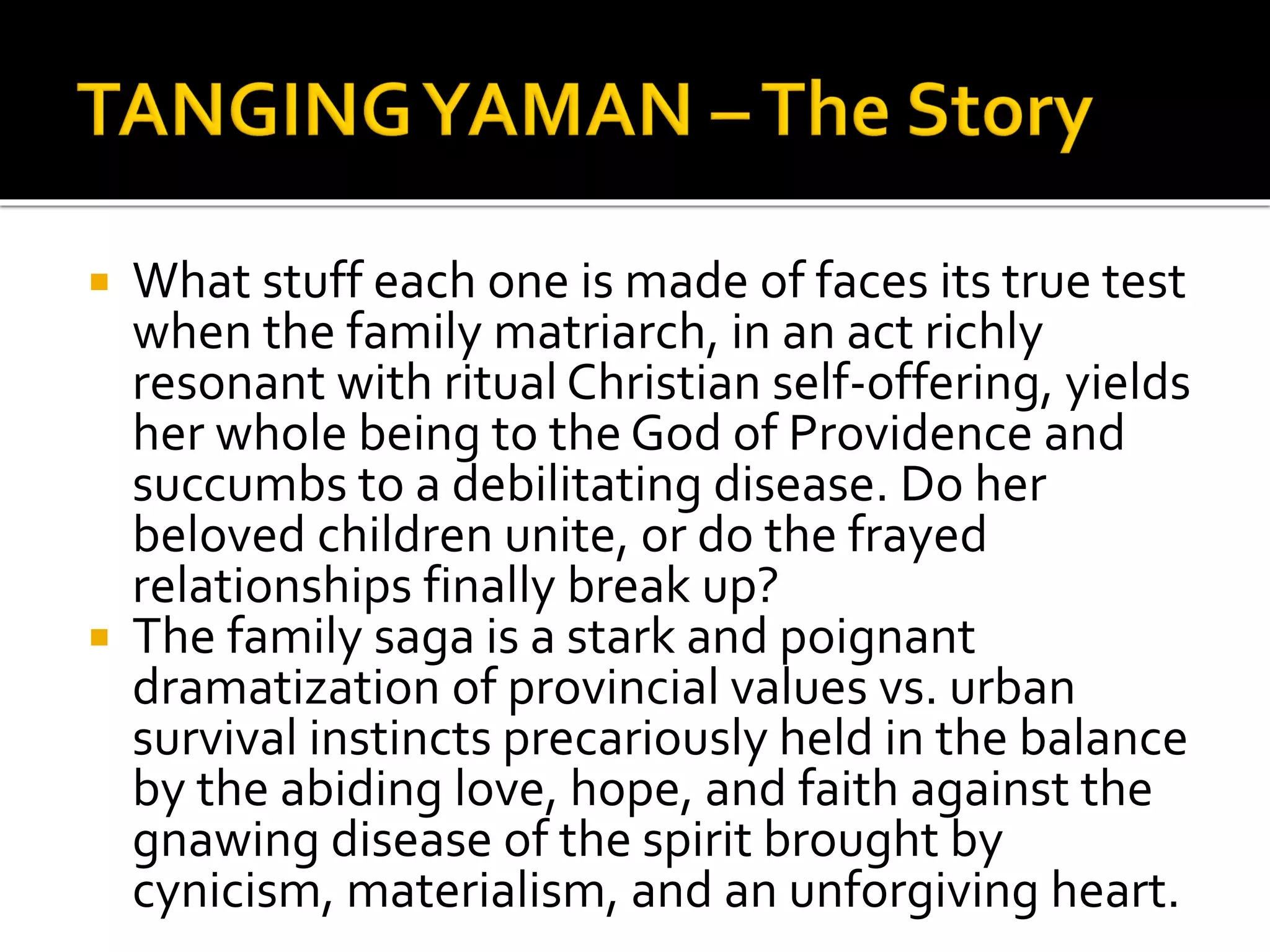  What stuff each one is made of faces its true test
when the family matriarch, in an act richly
resonant with ritual Christian self-offering, yields
her whole being to the God of Providence and
succumbs to a debilitating disease. Do her
beloved children unite, or do the frayed
relationships finally break up?
 The family saga is a stark and poignant
dramatization of provincial values vs. urban
survival instincts precariously held in the balance
by the abiding love, hope, and faith against the
gnawing disease of the spirit brought by
cynicism, materialism, and an unforgiving heart.
 