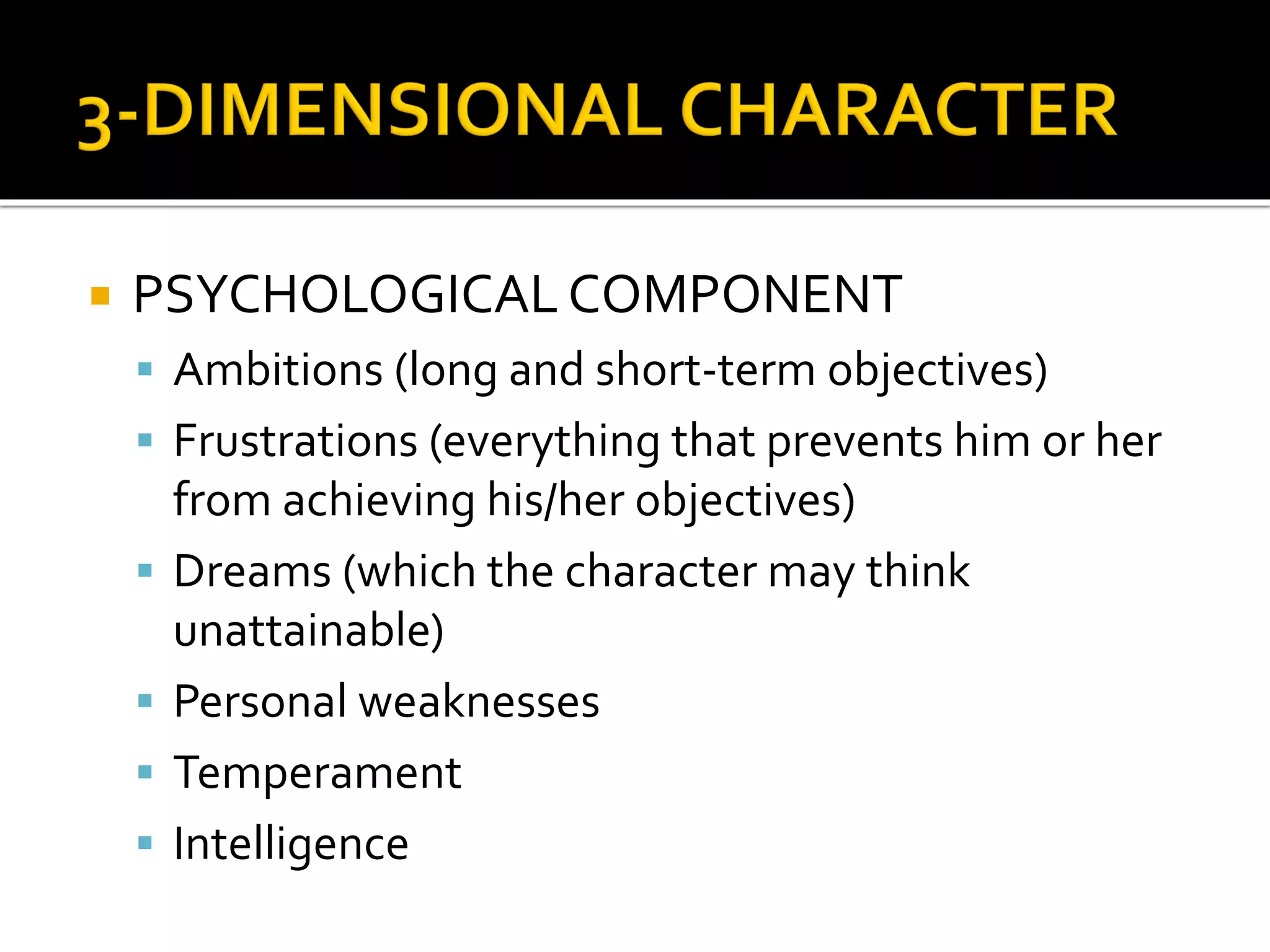  PSYCHOLOGICAL COMPONENT
 Ambitions (long and short-term objectives)
 Frustrations (everything that prevents him or her
from achieving his/her objectives)
 Dreams (which the character may think
unattainable)
 Personal weaknesses
 Temperament
 Intelligence
 