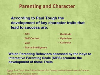 Parenting and Character
According to Paul Tough the
development of key character traits that
lead to success are:
• Grit
• Self-Control
• Zest
• Social Intelligence
• Gratitude
• Optimism
• Curiosity
Source: Paul Tough, How Children Succeed Grit, Curiosity, and the Hidden Power of Character
(2012)
Houghton, Mifflin, Harcourt, Boston
Which Parenting Behaviors assessed by the Keys to
Interactive Parenting Scale (KIPS) promote the
development of these Traits
 
