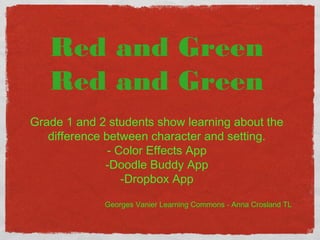 Red and Green 
Red and Green 
Grade 1 and 2 students show learning about the 
difference between character and setting. 
- Color Effects App 
-Doodle Buddy App 
-Dropbox App 
Georges Vanier Learning Commons - Anna Crosland TL 
 