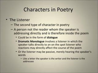 Characters in Poetry
• The Listener
– The second type of character in poetry
– A person not the reader whom the speaker is
addressing directly and is therefore inside the poem
• Could be in the form of dialogue
• Dramatic Monologue involves a listener in which the
speaker talks directly to an on the spot listener who
reactions may directly affect the course of the poem
• Or the listener may be passive, merely hearing the speaker’s
words
– Like a letter the speaker is the writer and the listener is the
addressee
 
