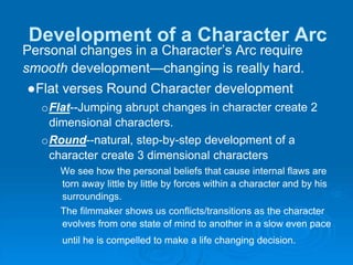 Development of a Character Arc
Personal changes in a Character’s Arc require
smooth development—changing is really hard.
●Flat verses Round Character development
oFlat--Jumping abrupt changes in character create 2
dimensional characters.
oRound--natural, step-by-step development of a
character create 3 dimensional characters
We see how the personal beliefs that cause internal flaws are
torn away little by little by forces within a character and by his
surroundings.
The filmmaker shows us conflicts/transitions as the character
evolves from one state of mind to another in a slow even pace
until he is compelled to make a life changing decision.
 