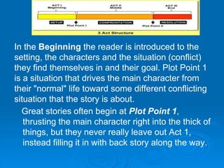 In the Beginning the reader is introduced to the
setting, the characters and the situation (conflict)
they find themselves in and their goal. Plot Point 1
is a situation that drives the main character from
their "normal" life toward some different conflicting
situation that the story is about.
Great stories often begin at Plot Point 1,
thrusting the main character right into the thick of
things, but they never really leave out Act 1,
instead filling it in with back story along the way.
 