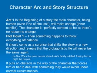 Character Arc and Story Structure
Act 1 In the Beginning of a story the main character, being
human (even if he of she isn't), will resist change (inner
conflict). The character is perfectly content as he is; there's
no reason to change.
Plot Point 1 – Then something happens to throw
everything off balance.
It should come as a surprise that shifts the story in a new
direction and reveals that the protagonist’s life will never be
the same again.
oIn Star Wars this point occurs when Luke's family is killed, freeing him to
fight the Empire.
It puts an obstacle in the way of the character that forces
him or her to deal with something they would avoid under
normal circumstances.
 