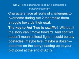 Act 2-- The second Act is about a character’s
emotional journey
Characters face all sorts of challenges to
overcome during Act 2 that make them
struggle towards their goal.
The key to Act Two is conflict. Without it
the story can’t move forward. And conflict
doesn’t mean a literal fight. It could be any
obstacles (maybe five, maybe a dozen—
depends on the story) leading up to your
plot point at the end of Act 2.
 