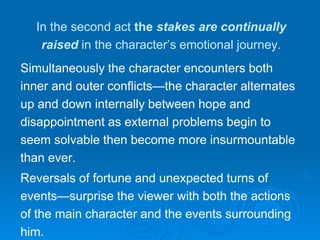 In the second act the stakes are continually
raised in the character’s emotional journey.
Simultaneously the character encounters both
inner and outer conflicts—the character alternates
up and down internally between hope and
disappointment as external problems begin to
seem solvable then become more insurmountable
than ever.
Reversals of fortune and unexpected turns of
events—surprise the viewer with both the actions
of the main character and the events surrounding
him.
 