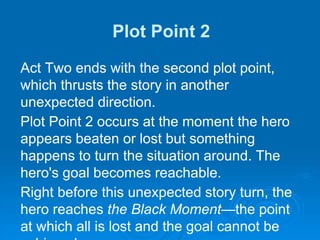 Plot Point 2
Act Two ends with the second plot point,
which thrusts the story in another
unexpected direction.
Plot Point 2 occurs at the moment the hero
appears beaten or lost but something
happens to turn the situation around. The
hero's goal becomes reachable.
Right before this unexpected story turn, the
hero reaches the Black Moment—the point
at which all is lost and the goal cannot be
 