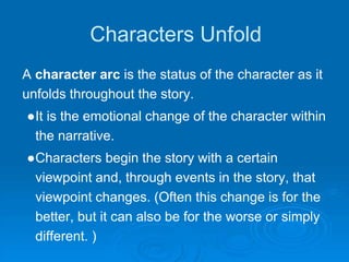 Characters Unfold
A character arc is the status of the character as it
unfolds throughout the story.
●It is the emotional change of the character within
the narrative.
●Characters begin the story with a certain
viewpoint and, through events in the story, that
viewpoint changes. (Often this change is for the
better, but it can also be for the worse or simply
different. )
 