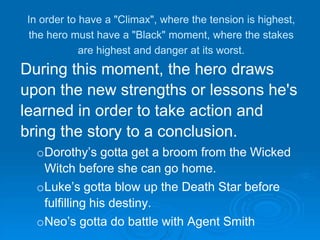 In order to have a "Climax", where the tension is highest,
the hero must have a "Black" moment, where the stakes
are highest and danger at its worst.
During this moment, the hero draws
upon the new strengths or lessons he's
learned in order to take action and
bring the story to a conclusion.
oDorothy’s gotta get a broom from the Wicked
Witch before she can go home.
oLuke’s gotta blow up the Death Star before
fulfilling his destiny.
oNeo’s gotta do battle with Agent Smith
 