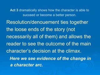 Act 3 dramatically shows how the character is able to
succeed or become a better person.
Resolution/denouement ties together
the loose ends of the story (not
necessarily all of them) and allows the
reader to see the outcome of the main
character’s decision at the climax.
Here we see evidence of the change in
a character arc.
 