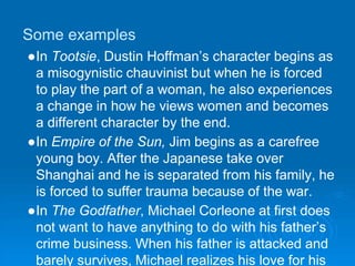 Some examples
●In Tootsie, Dustin Hoffman’s character begins as
a misogynistic chauvinist but when he is forced
to play the part of a woman, he also experiences
a change in how he views women and becomes
a different character by the end.
●In Empire of the Sun, Jim begins as a carefree
young boy. After the Japanese take over
Shanghai and he is separated from his family, he
is forced to suffer trauma because of the war.
●In The Godfather, Michael Corleone at first does
not want to have anything to do with his father’s
crime business. When his father is attacked and
barely survives, Michael realizes his love for his
 