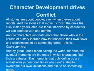 Character Development drives
Conflict
All stories are about people, even when they're about
rabbits. And the stories that move us most, the ones that
stick inside years later, are those inhabited by characters
we can connect with and admire.
And no characters resonate more than those who in the
course of a story learned how to transcend their own flaws
and weaknesses to do something great—this is a
Character Arc.
And by great I don’t mean saving the world, for often the
quietest moments are the ones in which characters find
their greatness. The moments that truly define us are
almost always personal, times when we’re able to
overcome our own limitations and rise to be something
more.
 