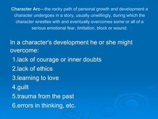 Character Arc—the rocky path of personal growth and development a
character undergoes in a story, usually unwillingly, during which the
character wrestles with and eventually overcomes some or all of a
serious emotional fear, limitation, block or wound.
In a character's development he or she might
overcome:
1.lack of courage or inner doubts
2.lack of ethics
3.learning to love
4.guilt
5.trauma from the past
6.errors in thinking, etc.
 