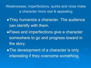 Weaknesses, imperfections, quirks and vices make
a character more real & appealing
●They humanize a character. The audience
can identify with them.
●Flaws and imperfections give a character
somewhere to go and progress toward in
the story.
●The development of a character is only
interesting if they overcome something.
 