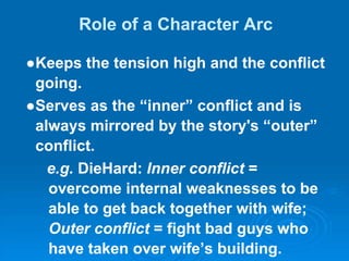 Role of a Character Arc
●Keeps the tension high and the conflict
going.
●Serves as the “inner” conflict and is
always mirrored by the story's “outer”
conflict.
e.g. DieHard: Inner conflict =
overcome internal weaknesses to be
able to get back together with wife;
Outer conflict = fight bad guys who
have taken over wife’s building.
 