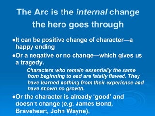 The Arc is the internal change
the hero goes through
●It can be positive change of character—a
happy ending
●Or a negative or no change—which gives us
a tragedy.
Characters who remain essentially the same
from beginning to end are fatally flawed. They
have learned nothing from their experience and
have shown no growth.
●Or the character is already ‘good’ and
doesn’t change (e.g. James Bond,
Braveheart, John Wayne).
 