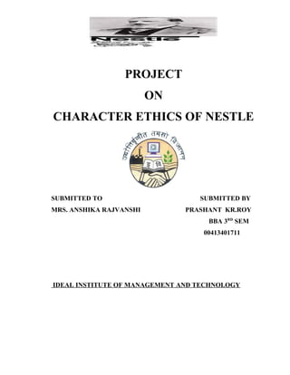 PROJECT
ON
CHARACTER ETHICS OF NESTLE

SUBMITTED TO
MRS. ANSHIKA RAJVANSHI

SUBMITTED BY
PRASHANT KR.ROY
BBA 3RD SEM
00413401711

IDEAL INSTITUTE OF MANAGEMENT AND TECHNOLOGY

 