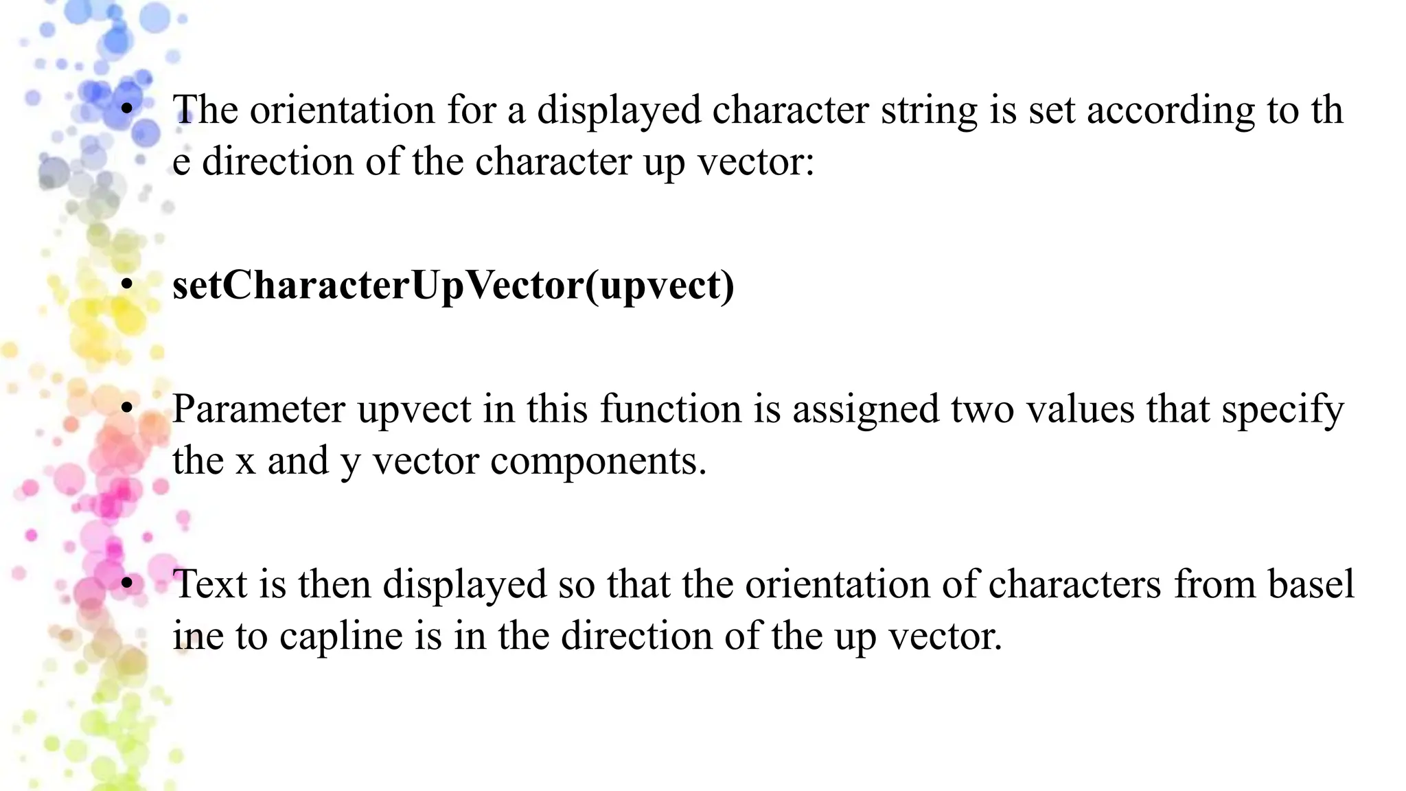• The orientation for a displayed character string is set according to th
e direction of the character up vector:
• setCharacterUpVector(upvect)
• Parameter upvect in this function is assigned two values that specify
the x and y vector components.
• Text is then displayed so that the orientation of characters from basel
ine to capline is in the direction of the up vector.
 