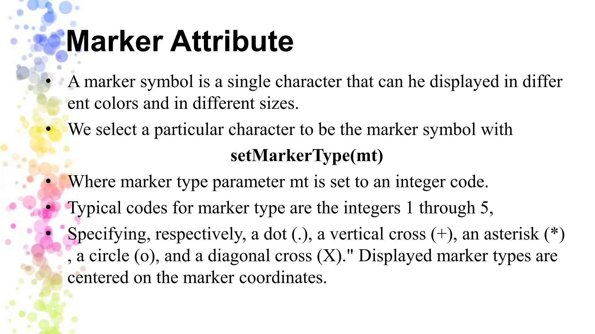 Marker Attribute
• A marker symbol is a single character that can he displayed in differ
ent colors and in different sizes.
• We select a particular character to be the marker symbol with
setMarkerType(mt)
• Where marker type parameter mt is set to an integer code.
• Typical codes for marker type are the integers 1 through 5,
• Specifying, respectively, a dot (.), a vertical cross (+), an asterisk (*)
, a circle (o), and a diagonal cross (X)." Displayed marker types are
centered on the marker coordinates.
 