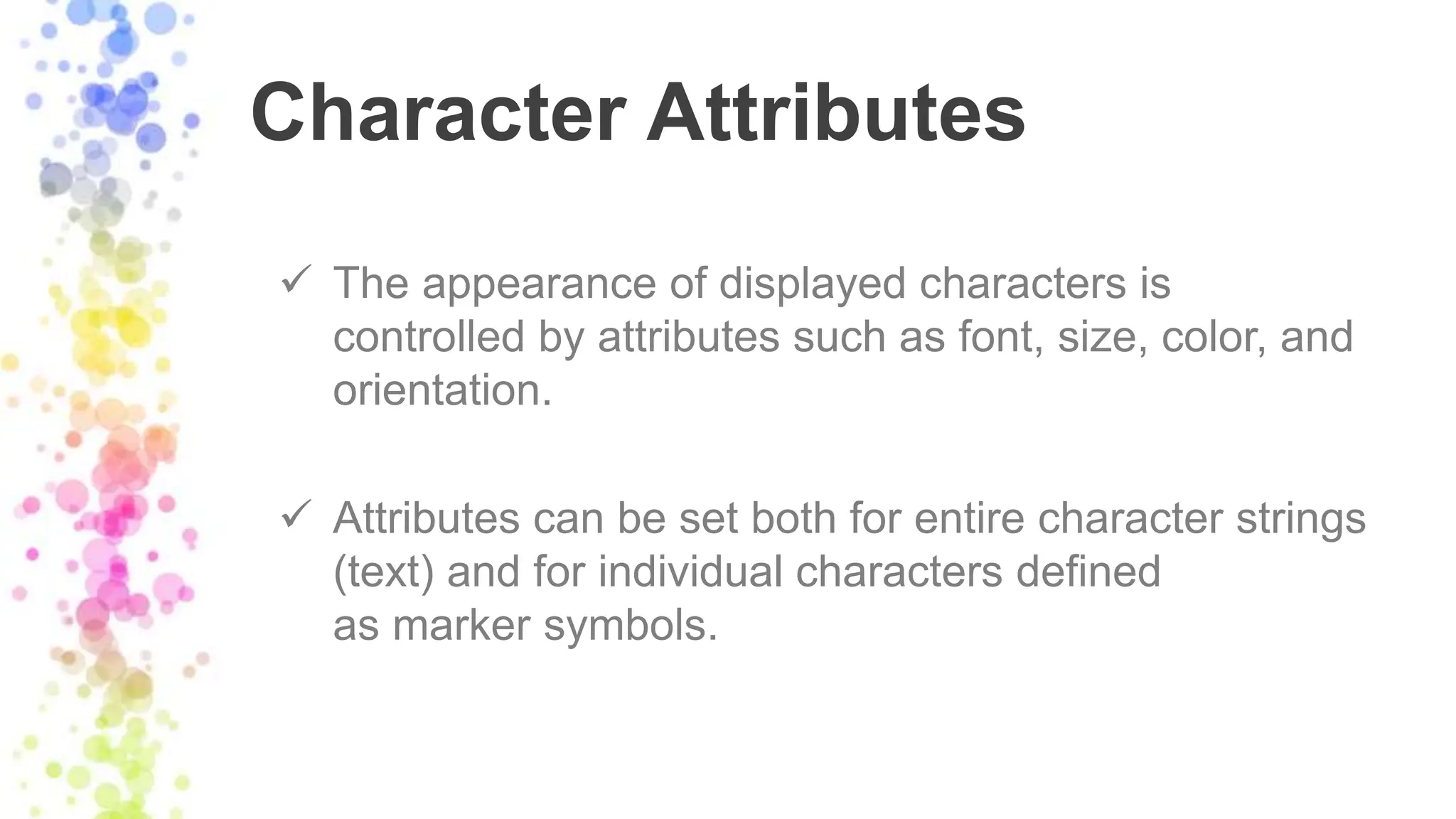 Character Attributes
 The appearance of displayed characters is
controlled by attributes such as font, size, color, and
orientation.
 Attributes can be set both for entire character strings
(text) and for individual characters defined
as marker symbols.
 