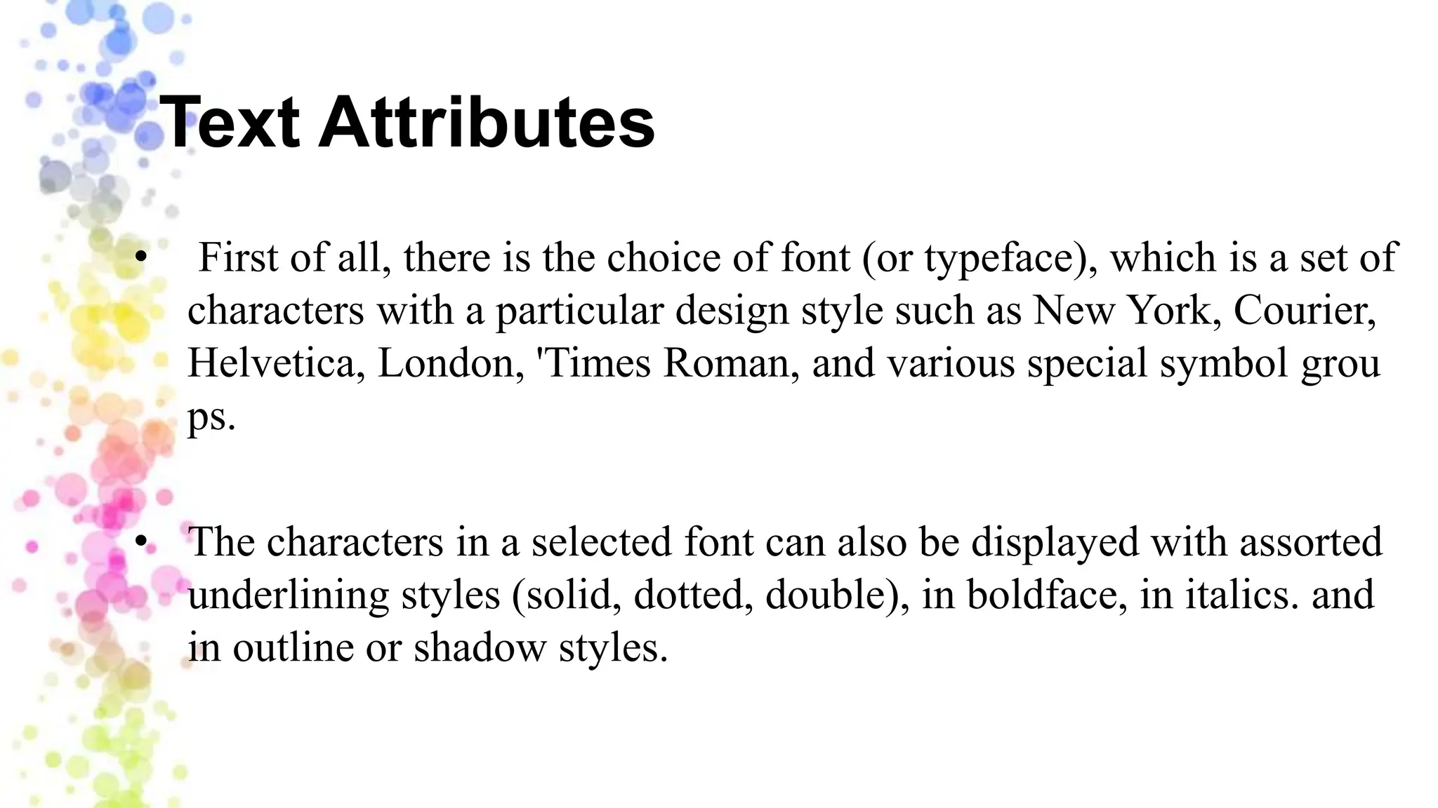 Text Attributes
• First of all, there is the choice of font (or typeface), which is a set of
characters with a particular design style such as New York, Courier,
Helvetica, London, 'Times Roman, and various special symbol grou
ps.
• The characters in a selected font can also be displayed with assorted
underlining styles (solid, dotted, double), in boldface, in italics. and
in outline or shadow styles.
 