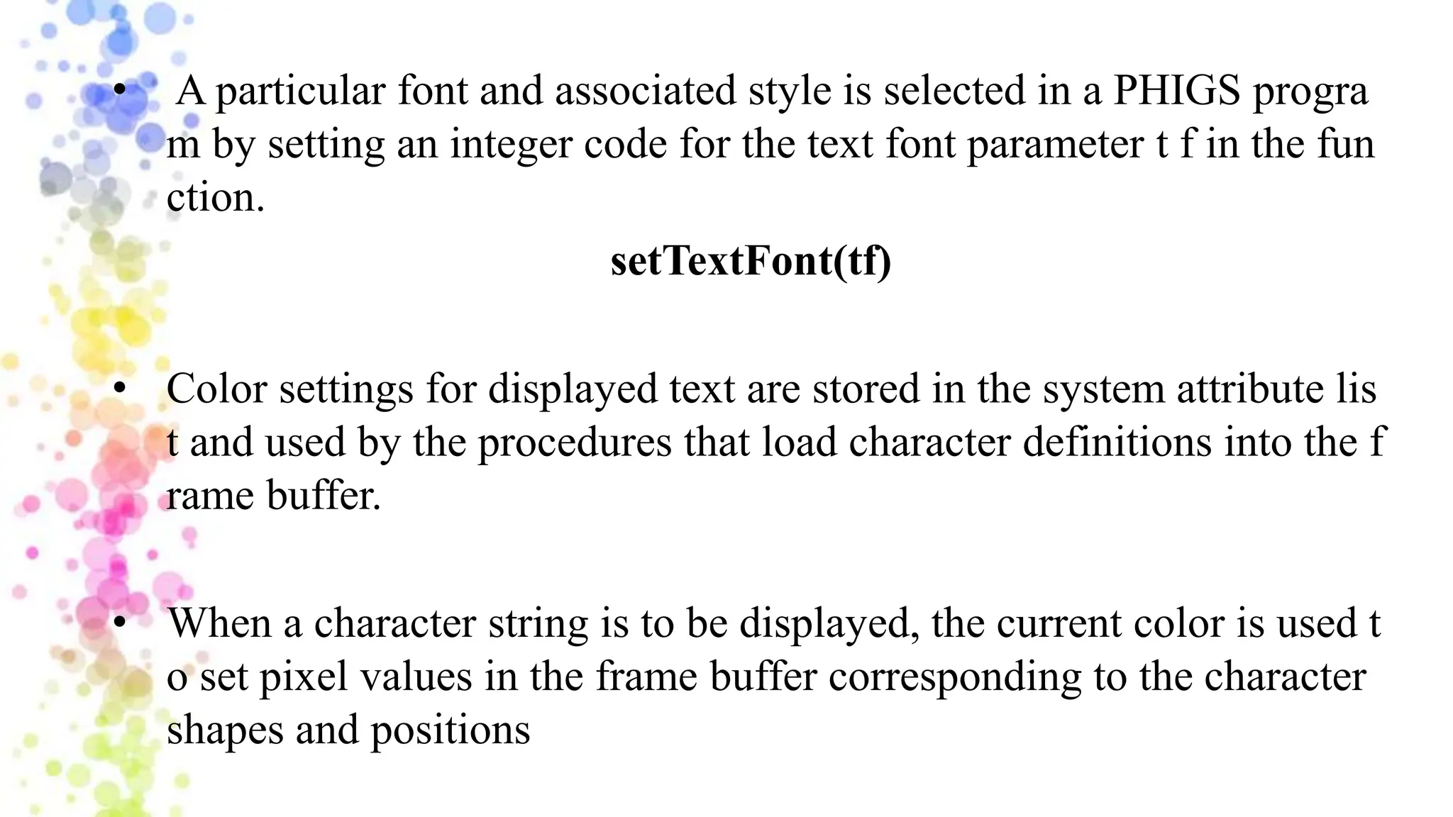 • A particular font and associated style is selected in a PHIGS progra
m by setting an integer code for the text font parameter t f in the fun
ction.
setTextFont(tf)
• Color settings for displayed text are stored in the system attribute lis
t and used by the procedures that load character definitions into the f
rame buffer.
• When a character string is to be displayed, the current color is used t
o set pixel values in the frame buffer corresponding to the character
shapes and positions
 