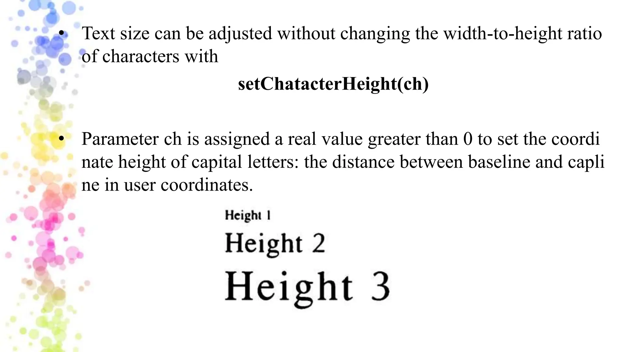 • Text size can be adjusted without changing the width-to-height ratio
of characters with
setChatacterHeight(ch)
• Parameter ch is assigned a real value greater than 0 to set the coordi
nate height of capital letters: the distance between baseline and capli
ne in user coordinates.
 
