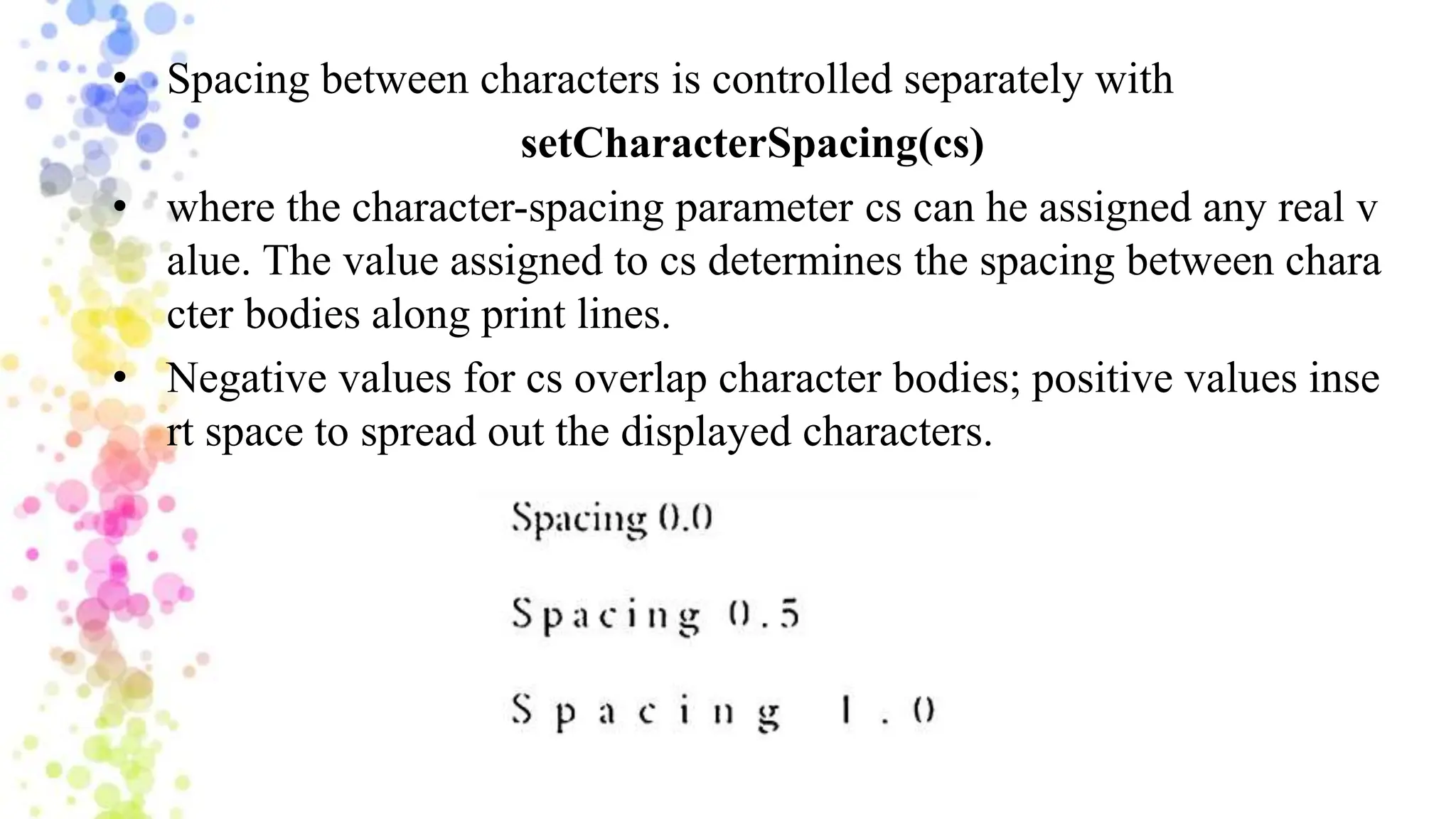 • Spacing between characters is controlled separately with
setCharacterSpacing(cs)
• where the character-spacing parameter cs can he assigned any real v
alue. The value assigned to cs determines the spacing between chara
cter bodies along print lines.
• Negative values for cs overlap character bodies; positive values inse
rt space to spread out the displayed characters.
 